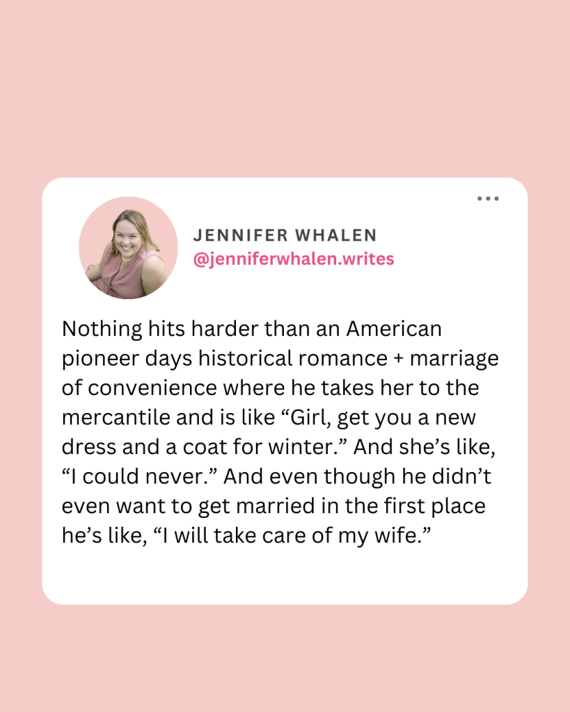 An image with a pink background and white square that reads: "Nothing hits harder than an American pioneer days historical romance + marriage of convenience where he takes her to the mercantile and is like, "Girl, get you a new dress and a coat for winter." And she's like, "I could never." and even though he didn't even want to get married in the first place he's like, "I will take care of my wife."